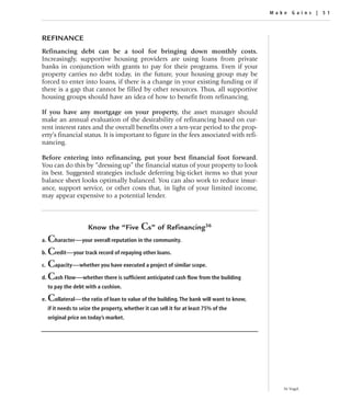 Make Gains | 51




REFINANCE
Refinancing debt can be a tool for bringing down monthly costs.
Increasingly, supportive housing providers are using loans from private
banks in conjunction with grants to pay for their programs. Even if your
property carries no debt today, in the future, your housing group may be
forced to enter into loans, if there is a change in your existing funding or if
there is a gap that cannot be filled by other resources. Thus, all supportive
housing groups should have an idea of how to benefit from refinancing.

If you have any mortgage on your property, the asset manager should
make an annual evaluation of the desirability of refinancing based on cur-
rent interest rates and the overall benefits over a ten-year period to the prop-
erty’s financial status. It is important to figure in the fees associated with refi-
nancing.

Before entering into refinancing, put your best financial foot forward.
You can do this by “dressing up” the financial status of your property to look
its best. Suggested strategies include deferring big-ticket items so that your
balance sheet looks optimally balanced. You can also work to reduce insur-
ance, support service, or other costs that, in light of your limited income,
may appear expensive to a potential lender.



                       Know the “Five          Cs” of Refinancing36
a. Character—your overall reputation in the community.
b. Credit—your track record of repaying other loans.

c. Capacity—whether you have executed a project of similar scope.

d. Cash Flow—whether there is sufficient anticipated cash flow from the building
     to pay the debt with a cushion.

e.   Collateral—the ratio of loan to value of the building. The bank will want to know,
     if it needs to seize the property, whether it can sell it for at least 75% of the
     original price on today’s market.




                                                                                             36 Vogel.
 