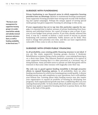 52 | Put Your House in Order



                               SUBSIDIZE WITH FUNDRAISING
                               Private fundraising is one financial arena in which supportive housing
                               providers have an advantage. Relative to mainstream housing counterparts,
                               many supportive housing providers have strong track records with fundrais-
                               ing and capital campaigns. Perhaps the unique appeal of serving special
“The key to asset
                               needs groups has given supportive housing its advantage in this arena.
management for
supportive housing             If your organization has yet to tap into this particular capacity for suc-
groups is to under-            cess, it is essential that it explore avenues of private fundraising from foun-
stand all the subsidy          dations and individual donors. Set a goal of trying to raise at least 10 per-
and subsidy-renewal            cent of your budget from private sources. If you have already achieved this
processes and proce-           level, it may be a mistake to believe a track record of success in private
                               fundraising will continue indefinitely. Public donors can be fickle. They
dures, as well as
                               tend to change their priorities over time, and this can leave organizations
funding availability
                               vulnerable if they come to rely on these monies.
in their local area.”37

                               SUBSIDIZE WITH OTHER PUBLIC FINANCING
                               In all probability, your existing public financing structure is not ideal. If
                               you are like many supportive housing groups—Section 8 Moderate
                               Rehabilitation recipients being a lucky exception—your existing financing is
                               on a short time frame. This inherent financial uncertainty is so typical of
                               some supportive housing that it is often perceived as a necessary way of
                               doing business. Many providers seem to operate on faith that grants will be
                               renewed or that some other resource will magically come their way.

                               The only way to guard against funding instability is through proactive
                               efforts to expand financing options. In all probability, there are other
                               funding mechanisms for which your housing group would qualify. A diverse
                               funding stream may add complexity to your operations, but it will stabilize
                               your bottom line. Learning about other funding sources may also inspire
                               your organization to expand its portfolio of housing by developing new
                               programs. Such organizational growth may have a stabilizing effect on your
                               existing financial profile. To learn details about all public sources of financ-
                               ing that may apply to supportive housing and how to pursue them, see Best
                               Picks at the back of this guide.




  37 Brigitt Jandreau-Smith,
Corporation for Supportive
Housing.
 