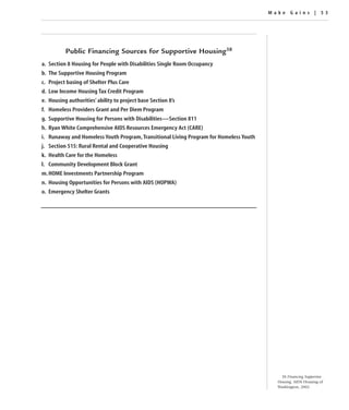 Make Gains | 53




          Public Financing Sources for Supportive Housing38
a. Section 8 Housing for People with Disabilities Single Room Occupancy
b. The Supportive Housing Program
c. Project basing of Shelter Plus Care
d. Low Income Housing Tax Credit Program
e. Housing authorities’ ability to project base Section 8’s
f. Homeless Providers Grant and Per Diem Program
g. Supportive Housing for Persons with Disabilities—Section 811
h. Ryan White Comprehensive AIDS Resources Emergency Act (CARE)
i. Runaway and Homeless Youth Program, Transitional Living Program for Homeless Youth
j. Section 515: Rural Rental and Cooperative Housing
k. Health Care for the Homeless
l. Community Development Block Grant
m. HOME Investments Partnership Program
n. Housing Opportunities for Persons with AIDS (HOPWA)
o. Emergency Shelter Grants




                                                                                            38 Financing Supportive
                                                                                          Housing, AIDS Housing of
                                                                                          Washington, 2002.
 