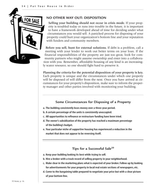 54 | Put Your House in Order



                          NO OTHER WAY OUT: DISPOSITION
                            Selling your building should not occur in crisis mode. If your prop-
                            erty is troubled today or runs into trouble in the future, it is important
                           to have a framework developed ahead of time for deciding under what
                           circumstances you would sell. A panicked process for disposing of your
                          property could hurt your organization’s bottom line and your reputation
                          with funders and community members.

                          Before you sell, hunt for external solutions. If debt is a problem, call a
                          meeting with your lender to work out better terms on your loan. If the
                         financial responsibilities of the property are just too great, look for com-
                         munity partners who might assume ownership and enter into a collabora-
                        tion with you. Remember, affordable housing of any kind is an increasing-
                       ly scarce resource, so one should fight hard to preserve it.

                       Planning the criteria for the potential disposition of your property is key.
                       Each property is unique and the circumstances under which one property
                       will be disposed of will differ from the next. Once you have arrived at cir-
                       cumstances for your property’s disposition, make sure to inform the proper-
                       ty manager and other parties involved with monitoring your building.




                                  Some Circumstances for Disposing of a Property
                       a. The building consistently loses money over a three-year period.
                       b. A certain percentage of the units is consistently unoccupied.
                       c. All opportunities to refinance or restructure funding have been tried.
                       d. The owner’s subsidization of the property has reached a maximum percentage
                         of the building’s budget.
                       e. Your particular niche of supportive housing has experienced a reduction in the
                         market that does not appear to be reversing itself.




                                                  Tips for a Successful Sale39
                       a. Keep your building looking its best while trying to sell.
                       b. Hire a broker with a track record of selling property in your neighborhood.
                       c. Make clear in the marketing plans what is expected of your broker. Follow up by looking
                         for advertisements for your property in local real estate sections of newspapers, etc.
                       d. Come to the bargaining table prepared to negotiate your price but with a clear picture
                         of your bottom line.
39 Stone, p. 16.
 