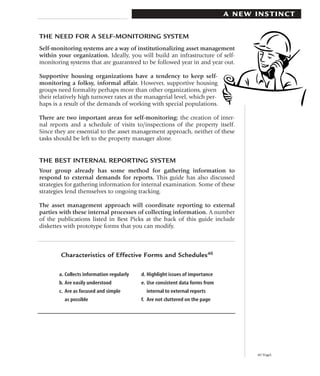 A NEW INSTINCT


THE NEED FOR A SELF-MONITORING SYSTEM
Self-monitoring systems are a way of institutionalizing asset management
within your organization. Ideally, you will build an infrastructure of self-
monitoring systems that are guaranteed to be followed year in and year out.

Supportive housing organizations have a tendency to keep self-
monitoring a folksy, informal affair. However, supportive housing
groups need formality perhaps more than other organizations, given
their relatively high turnover rates at the managerial level, which per-
haps is a result of the demands of working with special populations.

There are two important areas for self-monitoring: the creation of inter-
nal reports and a schedule of visits to/inspections of the property itself.
Since they are essential to the asset management approach, neither of these
tasks should be left to the property manager alone.


THE BEST INTERNAL REPORTING SYSTEM
Your group already has some method for gathering information to
respond to external demands for reports. This guide has also discussed
strategies for gathering information for internal examination. Some of these
strategies lend themselves to ongoing tracking.

The asset management approach will coordinate reporting to external
parties with these internal processes of collecting information. A number
of the publications listed in Best Picks at the back of this guide include
diskettes with prototype forms that you can modify.



        Characteristics of Effective Forms and Schedules40

        a. Collects information regularly   d. Highlight issues of importance
        b. Are easily understood            e. Use consistent data forms from
        c. Are as focused and simple          internal to external reports
          as possible                       f. Are not cluttered on the page




                                                                                      40 Vogel.
 