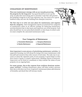 A New Instinc t | 57




CHALLENGES OF MAINTENANCE
Plan your maintenance strategy with an eye towards preserving
the property for the long term. Your goal should be to sort out the
array of tasks that need doing and to prioritize work that will preserve
the building’s longevity in the least expensive way. You want to be a good
landlord today and save the building from disrepair tomorrow.

The first step is to write out your plans for maintenance and organize
them by categories. Asset management experts recommend four categories
of maintenance plans as an effective strategy for balancing maintenance
activities between day-to-day issues and long-term care of the property. Each
plan should have its own prescribed schedule or time frame in which work-
ers must complete the associated maintenance tasks.



                    Four Categories of Maintenance
           a. Preventative Maintenance   c. Emergency Maintenance
           b. Routine Maintenance        d. Requested Maintenance




Most important is your process of prioritizing maintenance activities. In
supportive housing, you will always be trying to do more maintenance with
less staff and resources than other sectors of real estate. The only way to suc-
ceed is to keep the expensive parts of your property in good shape so they
don’t lead to repairs or require replacement. Building experts (contractors,
inspectors) can be hired as consultants to help evaluate the status of your
property on an ongoing basis.

For many groups, day-to-day requests from residents dominate mainte-
nance activities. Creating maintenance plans will help workers structure
their day so this does not occur. In general, maintenance plans add elements
of formality and detail that will increase results.
 