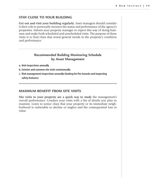 A New Instinc t | 59




STAY CLOSE TO YOUR BUILDING
Get out and visit your building regularly. Asset managers should consider
it their role to personally monitor the status and performance of the agency’s
properties. Inform your property manager to expect this way of doing busi-
ness and make both scheduled and unscheduled visits. The purpose of these
visits is to find clues that reveal general trends in the property’s condition
and performance.



              Recommended Building Monitoring Schedule
                      by Asset Management
a. Unit inspections annually
b. Exterior and common site visits semiannually
c. Risk management inspections annually (looking for fire hazards and inspecting
  safety features)



MAXIMUM BENEFIT FROM SITE VISITS
Site visits to your property are a quick way to study the management’s
overall performance. Conduct your visits with a list of details you plan to
examine. Learn to notice clues that your property or its immediate neigh-
borhood is vulnerable to decline or neglect and the consequential loss in
value.
 