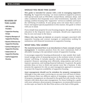 WELCOME

                            SHOULD YOU READ THIS GUIDE?
                            This guide is intended for anyone with a role in managing supportive
                            housing. By “supportive housing,” we mean residences targeted to persons
                            with special needs such as HIV/AIDS, mental illness, substance abuse, and
                            other conditions that frequently occur with homelessness. Typically, such
READERS OF                  settings combine housing with “supportive” services to stabilize and insure
THIS GUIDE                  the well-being of residents. If your group owns real estate that is used to
                            house and support special populations in this manner, this guide is written
• AIDS Housing              with you in mind.
  Providers
                            If you simply lease property for your housing program, this guide will be an
• Supportive Housing        education in the long-term issues to anticipate, should your organization
  Groups                    buy its own real estate in the future.
• Property Managers of      Others who may have an interest are property managers associated with
  Supportive Housing        supportive housing and contract managers or underwriters working for
• Boards of Directors for   institutions with financial investments in supportive housing.
  Supportive Housing
                            WHAT WILL YOU LEARN?
• Contract Managers of
                            The material presented here is an introduction to basic concepts of asset
  Supportive Housing
                            management. It translates practices from the more mainstream field of
• Underwriters of           affordable housing to the specialized context of supportive housing.
  Supportive Housing
                            It encourages supportive housing professionals to step outside their tradi-
• Staff of Supportive       tional vantage point of measuring success in the exclusive terms of today’s
  Housing                   tenants’ well-being. It includes specifics about predicting trends in your
                            property’s finances, operating more efficiently, using systems and tools to
                            improve operations, and tracking financial indicators. In general, the guide
                            provides ideas on how to think and operate more like a business. It also
                            presents the argument for why an asset management approach is necessary
                            to protect the long-term availability of supportive housing.
                            Asset management should not be mistaken for property management.
                            Although it may take some convincing on our part, you will learn to distin-
                            guish between these two different aspects of managing a property. Aspects
                            of property management are discussed in the guide but only insofar as they
                            intersect with ideas about asset management. For those looking for a guide
                            with more substance about property management, recommended resources
                            on this topic are listed in the Best Picks section at the back of this guide.
 