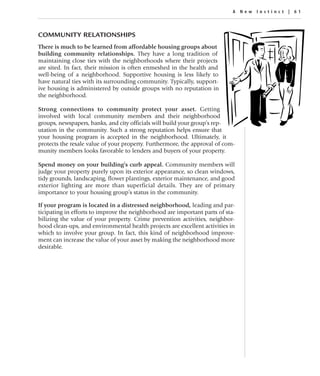 A New Instinc t | 61




COMMUNITY RELATIONSHIPS
There is much to be learned from affordable housing groups about
building community relationships. They have a long tradition of
maintaining close ties with the neighborhoods where their projects
are sited. In fact, their mission is often enmeshed in the health and
well-being of a neighborhood. Supportive housing is less likely to
have natural ties with its surrounding community. Typically, support-
ive housing is administered by outside groups with no reputation in
the neighborhood.

Strong connections to community protect your asset. Getting
involved with local community members and their neighborhood
groups, newspapers, banks, and city officials will build your group’s rep-
utation in the community. Such a strong reputation helps ensure that
your housing program is accepted in the neighborhood. Ultimately, it
protects the resale value of your property. Furthermore, the approval of com-
munity members looks favorable to lenders and buyers of your property.

Spend money on your building’s curb appeal. Community members will
judge your property purely upon its exterior appearance, so clean windows,
tidy grounds, landscaping, flower plantings, exterior maintenance, and good
exterior lighting are more than superficial details. They are of primary
importance to your housing group’s status in the community.

If your program is located in a distressed neighborhood, leading and par-
ticipating in efforts to improve the neighborhood are important parts of sta-
bilizing the value of your property. Crime prevention activities, neighbor-
hood clean-ups, and environmental health projects are excellent activities in
which to involve your group. In fact, this kind of neighborhood improve-
ment can increase the value of your asset by making the neighborhood more
desirable.
 