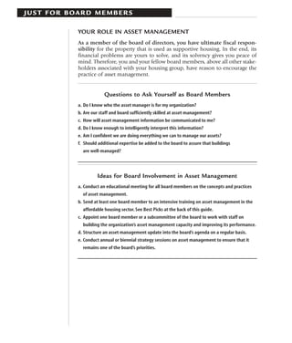 J U S T F O R B OA R D M E M B E R S

                 YOUR ROLE IN ASSET MANAGEMENT
                 As a member of the board of directors, you have ultimate fiscal respon-
                 sibility for the property that is used as supportive housing. In the end, its
                 financial problems are yours to solve, and its solvency gives you peace of
                 mind. Therefore, you and your fellow board members, above all other stake-
                 holders associated with your housing group, have reason to encourage the
                 practice of asset management.


                              Questions to Ask Yourself as Board Members
                 a. Do I know who the asset manager is for my organization?
                 b. Are our staff and board sufficiently skilled at asset management?
                 c. How will asset management information be communicated to me?
                 d. Do I know enough to intelligently interpret this information?
                 e. Am I confident we are doing everything we can to manage our assets?
                 f. Should additional expertise be added to the board to assure that buildings
                   are well-managed?




                          Ideas for Board Involvement in Asset Management
                 a. Conduct an educational meeting for all board members on the concepts and practices
                   of asset management.
                 b. Send at least one board member to an intensive training on asset management in the
                   affordable housing sector. See Best Picks at the back of this guide.
                 c. Appoint one board member or a subcommittee of the board to work with staff on
                   building the organization’s asset management capacity and improving its performance.
                 d. Structure an asset management update into the board’s agenda on a regular basis.
                 e. Conduct annual or biennial strategy sessions on asset management to ensure that it
                   remains one of the board’s priorities.
 