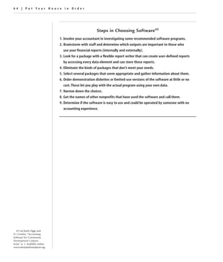 64 | Put Your House in Order




                                                           Steps in Choosing Software45
                                  1. Involve your accountant in investigating some recommended software programs.
                                  2. Brainstorm with staff and determine which outputs are important to those who
                                    use your financial reports (internally and externally).
                                  3. Look for a package with a flexible report writer that can create user-defined reports
                                    by accessing every data element and can store these reports.
                                  4. Eliminate the kinds of packages that don’t meet your needs.
                                  5. Select several packages that seem appropriate and gather information about them.
                                  6. Order demonstration diskettes or limited-use versions of the software at little or no
                                    cost. These let you play with the actual program using your own data.
                                  7. Narrow down the choices.
                                  8. Get the names of other nonprofits that have used the software and call them.
                                  9. Determine if the software is easy to use and could be operated by someone with no
                                    accounting experience.




   45 LaCharla Figgs and
D. Crowley, “Accounting
Software for Community
Development Corpora-
tions,” p. 2. Available online:
www.enterprisefoundation.org.
 