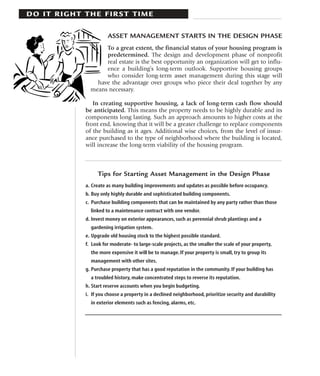 DO IT RIGHT THE FIRST TIME

                      ASSET MANAGEMENT STARTS IN THE DESIGN PHASE
                   To a great extent, the financial status of your housing program is
                   predetermined. The design and development phase of nonprofit
                   real estate is the best opportunity an organization will get to influ-
                   ence a building’s long-term outlook. Supportive housing groups
                   who consider long-term asset management during this stage will
                have the advantage over groups who piece their deal together by any
              means necessary.

               In creating supportive housing, a lack of long-term cash flow should
            be anticipated. This means the property needs to be highly durable and its
            components long lasting. Such an approach amounts to higher costs at the
            front end, knowing that it will be a greater challenge to replace components
            of the building as it ages. Additional wise choices, from the level of insur-
            ance purchased to the type of neighborhood where the building is located,
            will increase the long-term viability of the housing program.



                 Tips for Starting Asset Management in the Design Phase
            a. Create as many building improvements and updates as possible before occupancy.
            b. Buy only highly durable and sophisticated building components.
            c. Purchase building components that can be maintained by any party rather than those
              linked to a maintenance contract with one vendor.
            d. Invest money on exterior appearances, such as perennial shrub plantings and a
              gardening irrigation system.
            e. Upgrade old housing stock to the highest possible standard.
            f. Look for moderate- to large-scale projects, as the smaller the scale of your property,
              the more expensive it will be to manage. If your property is small, try to group its
              management with other sites.
            g. Purchase property that has a good reputation in the community. If your building has
              a troubled history, make concentrated steps to reverse its reputation.
            h. Start reserve accounts when you begin budgeting.
            i. If you choose a property in a declined neighborhood, prioritize security and durability
              in exterior elements such as fencing, alarms, etc.
 
