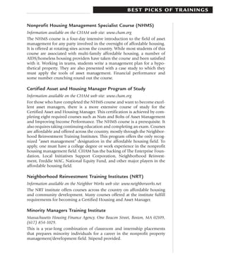 BEST PICKS OF TRAININGS

Nonprofit Housing Management Specialist Course (NHMS)
Information available on the CHAM web site: www.cham.org
The NHMS course is a four-day intensive introduction to the field of asset
management for any party involved in the oversight of affordable housing.
It is offered at rotating sites across the country. While most students of this
course are associated with multi-family affordable housing, a number of
AIDS/homeless housing providers have taken the course and been satisfied
with it. Working in teams, students write a management plan for a hypo-
thetical property. They are also presented with a case study to which they
must apply the tools of asset management. Financial performance and
some number crunching round out the course.

Certified Asset and Housing Manager Program of Study
Information available on the CHAM web site: www.cham.org
For those who have completed the NHMS course and want to become excel-
lent asset managers, there is a more extensive course of study for the
Certified Asset and Housing Manager. This certification is achieved by com-
pleting eight required courses such as Nuts and Bolts of Asset Management
and Improving Income Performance. The NHMS course is a prerequisite. It
also requires taking continuing education and completing an exam. Courses
are affordable and offered across the country, mostly through the Neighbor-
hood Reinvestment Training Institutes. This program offers the only recog-
nized “asset management” designation in the affordable housing field. To
apply, one must have a college degree or work experience in the nonprofit
housing management field. CHAM has the backing of The Enterprise Foun-
dation, Local Initiatives Support Corporation, Neighborhood Reinvest-
ment, Freddie MAC, National Equity Fund, and other major players in the
affordable housing field.

Neighborhood Reinvestment Training Institutes (NRT)
Information available on the Neighbor Works web site: www.neighborworks.net
The NRT institute offers courses across the country on affordable housing
and community development. Many courses offered at the institute fulfill
requirements for becoming a Certified Housing and Asset Manager.

Minority Managers Training Institute
Massachusetts Housing Finance Agency, One Beacon Street, Boston, MA 02109,
(617) 854-1029.
This is a year-long combination of classroom and internship placements
that prepares minority individuals for a career in the nonprofit property
management/development field. Stipend provided.
 