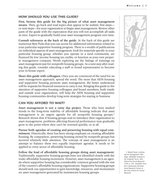Welcome | 7



HOW SHOULD YOU USE THIS GUIDE?
First, browse this guide for the big picture of what asset management
means. Then, go back and read topics that appear to be realistic first steps—
or next steps—for your organization to begin asset management. Review other
parts of the guide with the expectation that you will not accomplish all tasks
at once. Expect to gradually build your asset management program over time.
Consult references at the back of the guide. At the back of this guide are
numerous Best Picks that you can access for additional information related to
your particular supportive housing program. There is a wealth of publications
on individual aspects of asset management; look for materials specific to your
particular housing group, whether you operate in a rural community, are
financed by low income housing tax credits, or function as your own proper-
ty management company. Worth exploring are the listings of trainings on
asset management just for nonprofit housing groups. As a next step after read-
ing this guide, consider educating a staff or board representative to become
your in-house expert.
Share this guide with colleagues. Once you are convinced of the need for an
asset management approach, spread the word. The more that AIDS housing
and supportive housing promote asset management, the better understood
will be requests for financial resources to carry it out. Bringing this guide to the
attention of supportive housing colleagues and board members, both inside
and outside your organization, will help the AIDS housing and supportive
housing communities develop long-term strategies for staying in business.

CAN YOU AFFORD TO WAIT?
Asset management is not a rainy day project. Those who have studied
trends in the long-term stability of affordable housing indicate that asset
management is an urgent agenda for all nonprofit housing groups.2
Research shows that if housing groups wait to introduce their organization to
asset management, problems affecting financial performance may gradually
grow to the point where they can’t be reversed quickly, or at all.
Pursue both agendas of creating and preserving housing with equal com-
mitment. Historically, there has been strong emphasis on creating affordable
housing. By comparison, preserving housing owned by nonprofit groups has
received relatively little attention. The concept of asset management is an
attempt to balance these two equally important agendas. It needs to be
applied to every sector of affordable housing.
Follow the lead of affordable housing groups doing asset management.                      2. Rachel Bratt, Confront-
                                                                                       ing the Management Chal-
Traditionally, supportive housing groups have not identified closely with the          lenge: Affordable Housing in
wider affordable housing movement. However, asset management is an agen-               the Nonprofit Sector. New
                                                                                       School for Social Research,
da where supportive housing has considerable common ground with the rest               1994, p. 204. Available from
of the country’s affordable housing organizations. Supportive housing groups           the Community Develop-
                                                                                       ment Research Center at
should seek out opportunities to gain knowledge, resources, and momentum               the New School for Social
on asset management generated by mainstream housing groups.                            Research.
 