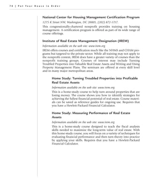 70 | Put Your House in Order



                  National Center for Housing Management Certification Program
                  1275 K Street NW, Washington, DC 20005, (202) 872-1717.
                  This congressionally-chartered nonprofit provides training on housing
                  management. A certification program is offered as part of its wide range of
                  course offerings.

                  Institute of Real Estate Management Designation (IREM)
                  Information available on the web site: www.irem.org
                  IREM offers courses and certification much like the NHMS and CHAM pro-
                  grams but targeted to the private sector. While all training may not apply to
                  the nonprofit context, IREM does have a greater variety of courses than the
                  nonprofit training groups. Courses of interest may include Turning
                  Troubled Properties into Valuable Real Estate Assets and Writing and Using
                  Property Management Plans. The seminars are offered at every skill level
                  and in many major metropolitan areas.

                         Home Study: Turning Troubled Properties into Profitable
                         Real Estate Assets
                         Information available on the web site: www.irem.org
                         This is a home-study course to help turn around properties that are
                         losing money. The course shows you how to identify strategies for
                         achieving the fullest financial potential of real estate. Course materi-
                         als can be saved as reference guides for ongoing use. Requires that
                         you have a Hewlett-Packard Financial Calculator.

                         Home Study: Measuring Performance of Real Estate
                         Assets
                         Information available on the web site: www.irem.org
                         This is a home-study course designed to teach the fiscal analysis
                         skills needed to maximize the long-term value of real estate. With
                         this home-study course, you will focus on a variety of techniques for
                         evaluating financial performance and then turn theory into practice
                         by applying your skills. Requires that you have a Hewlett-Packard
                         Financial Calculator.
 