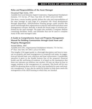 BEST PICKS OF GUIDES & REPORTS

Roles and Responsibilities of the Asset Manager
Occasional Paper Series, 1997
Available from Local Initiatives Support Corporation, Organizational Development
Initiative, 733 3rd Ave., 8th Floor, New York, NY 10017 (212) 455-9800.
This short, concise booklet quickly defines the roles and responsibilities of
the asset manager at each stage of a property’s life—from development
through disposition. AIDS/homeless housing groups could circulate this
quick read through their organization to educate staff and board about asset
management concepts. Basically, it details the broad range of activities per-
formed by the asset manager. The paper also includes a computer diskette
containing checklists, forms, and schedules that can be used to complete
many of the asset manager’s tasks.

A Guide to Comprehensive Asset and Property Management:
Manual for Building Communities through Good Asset and
Property Management
Second Edition, 1997
Available from LISC, Organizational Development Initiative, 733 3rd Ave.,
8th Floor, New York, NY 10017, (212) 455-9814.
This lengthy (250 pages) guide is a thorough description and how-to man-
ual on property and asset management in nonprofit real estate. Its sugges-
tions go beyond basic rent collection and lease enforcement. Considerable
attention is given to the double bottom line of the property’s financial
health and the well-being of residents. It is based on the assumption that
these two interests can reinforce one another. Of note are ideas on how to
engage residents in the management of a property. This book will be very
useful for gleaning ideas on how to raise your standards for asset and prop-
erty management. It may also be useful for lenders to help them assess the
management of the AIDS housing in which they are invested.
 