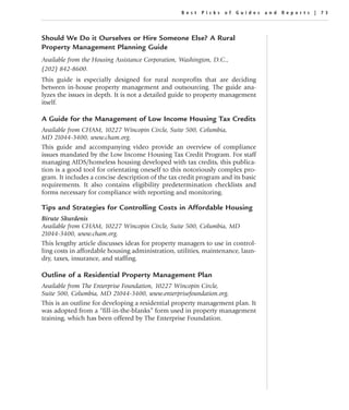 Best Picks of Guides and Repor ts | 73




Should We Do it Ourselves or Hire Someone Else? A Rural
Property Management Planning Guide
Available from the Housing Assistance Corporation, Washington, D.C.,
(202) 842-8600.
This guide is especially designed for rural nonprofits that are deciding
between in-house property management and outsourcing. The guide ana-
lyzes the issues in depth. It is not a detailed guide to property management
itself.

A Guide for the Management of Low Income Housing Tax Credits
Available from CHAM, 10227 Wincopin Circle, Suite 500, Columbia,
MD 21044-3400, www.cham.org.
This guide and accompanying video provide an overview of compliance
issues mandated by the Low Income Housing Tax Credit Program. For staff
managing AIDS/homeless housing developed with tax credits, this publica-
tion is a good tool for orientating oneself to this notoriously complex pro-
gram. It includes a concise description of the tax credit program and its basic
requirements. It also contains eligibility predetermination checklists and
forms necessary for compliance with reporting and monitoring.

Tips and Strategies for Controlling Costs in Affordable Housing
Birute Skurdenis
Available from CHAM, 10227 Wincopin Circle, Suite 500, Columbia, MD
21044-3400, www.cham.org.
This lengthy article discusses ideas for property managers to use in control-
ling costs in affordable housing administration, utilities, maintenance, laun-
dry, taxes, insurance, and staffing.

Outline of a Residential Property Management Plan
Available from The Enterprise Foundation, 10227 Wincopin Circle,
Suite 500, Columbia, MD 21044-3400, www.enterprisefoundation.org.
This is an outline for developing a residential property management plan. It
was adopted from a “fill-in-the-blanks” form used in property management
training, which has been offered by The Enterprise Foundation.
 
