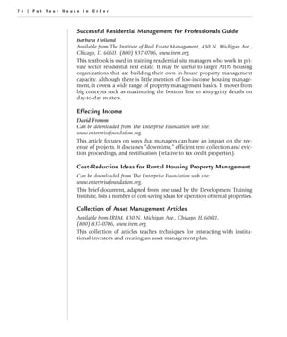 74 | Put Your House in Order



                  Successful Residential Management for Professionals Guide
                  Barbara Holland
                  Available from The Institute of Real Estate Management, 430 N. Michigan Ave.,
                  Chicago, IL 60611, (800) 837-0706, www.irem.org.
                  This textbook is used in training residential site managers who work in pri-
                  vate sector residential real estate. It may be useful to larger AIDS housing
                  organizations that are building their own in-house property management
                  capacity. Although there is little mention of low-income housing manage-
                  ment, it covers a wide range of property management basics. It moves from
                  big concepts such as maximizing the bottom line to nitty-gritty details on
                  day-to-day matters.

                  Effecting Income
                  David Fromm
                  Can be downloaded from The Enterprise Foundation web site:
                  www.enterprisefoundation.org.
                  This article focuses on ways that managers can have an impact on the rev-
                  enue of projects. It discusses “downtime,” efficient rent collection and evic-
                  tion proceedings, and rectification (relative to tax credit properties).

                  Cost-Reduction Ideas for Rental Housing Property Management
                  Can be downloaded from The Enterprise Foundation web site:
                  www.enterprisefoundation.org.
                  This brief document, adapted from one used by the Development Training
                  Institute, lists a number of cost-saving ideas for operation of rental properties.

                  Collection of Asset Management Articles
                  Available from IREM, 430 N. Michigan Ave., Chicago, IL 60611,
                  (800) 837-0706, www.irem.org.
                  This collection of articles teaches techniques for interacting with institu-
                  tional investors and creating an asset management plan.
 