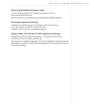 Best Picks of Guides and Repor ts | 75




Enhancing Residential Property Value
Can be downloaded from The Enterprise Foundation web site:
www.enterprisefoundation.org.
Best new ideas for containing costs and keeping residents satisfied.

Financing Supportive Housing
Available from AIDS Housing of Washington, 2014 East Madison,
Suite 200, Seattle, WA 98122, (206) 322-9444.
Available on their web site: www.aidshousing.org.

Doing it Best: The Practice of HIV Supportive Housing
Available from AIDS Housing Corporation, 29 Stanhope Street, Boston,
MA 02116, (617) 927-0088, www.ahc.org.
This document outlines standards of care for supportive housing practice.
Although it is written for HIV housing programs, it has relevance to all spe-
cial needs housing.
 