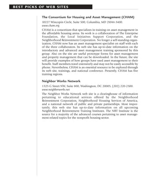 BEST PICKS OF WEB SITES

            The Consortium for Housing and Asset Management (CHAM)
            10227 Wincopin Circle, Suite 500, Columbia, MD 21044-3400.
            www.cham.org
            CHAM is a consortium that specializes in training on asset management in
            the affordable housing arena. Its work is a collaboration of The Enterprise
            Foundation, the Local Initiatives Support Corporation, and the
            Neighborhood Reinvestment Corporation. No longer a self-standing organ-
            ization, CHAM now has an asset management specialist on staff with each
            of the three collaborators. Its web site has up-to-date information on the
            introductory and advanced asset management training sponsored by this
            group. Also on the site are useful prototype forms for asset management
            and property management that can be downloaded. In the future, the site
            will provide examples of how groups have used asset management to their
            benefit. Staff members travel extensively and may not be easily accessible by
            phone. Nevertheless, CHAM is an essential resource to be explored through
            its web site, trainings, and national conference. Presently, CHAM has five
            training regions.

            Neighbor Works Network
            1325 G Street NW, Suite 800, Washington, DC 20005, (202) 220-2300.
            www.neighborworks.net
            The Neighbor Works Network web site is a clearinghouse of information
            pertaining to educational services offered by the Neighborhood
            Reinvestment Corporation, Neighborhood Housing Services of America,
            and a national network of public and private partnerships. Most impor-
            tantly, this web site has up-to-date information on all upcoming
            Neighborhood Reinvestment Training Institutes. The NRT Institute is the
            source for a majority of the advanced courses pertaining to asset manage-
            ment-related topics for the nonprofit housing sector.
 