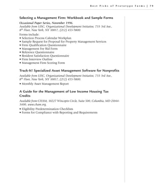 Best Picks of Prototype Forms | 79




Selecting a Management Firm: Workbook and Sample Forms
Occasional Paper Series, November 1996.
Available from LISC, Organizational Development Initiative, 733 3rd Ave.,
8th Floor, New York, NY 10017, (212) 455-9800.
Forms include:
• Selection Process Calendar Workplan
• Sample Request for Proposal for Property Management Services
• Firm Qualification Questionnaire
• Management Fee Bid Form
• Reference Questionnaire
• Resident Satisfaction Questionnaire
• Firm Interview Outline
• Management Firm Scoring Form

Track-It! Specialized Asset Management Software for Nonprofits
Available from LISC, Organizational Development Initiative, 733 3rd Ave.,
8th Floor, New York, NY 10017, (212) 455-9800.
• Monthly Asset Management Report

A Guide for the Management of Low Income Housing Tax
Credits
Available from CHAM, 10227 Wincopin Circle, Suite 500, Columbia, MD 21044-
3400, www.cham.org.
• Eligibility Predetermination Checklists
• Forms for Compliance with Reporting and Requirements
 