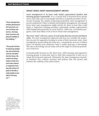 I N T RO D U C T I O N

                                 WHAT DOES ASSET MANAGEMENT MEAN?
                                 Asset management is in favor with today’s government funders and
                                 housing groups nationwide. It is a concept that is borrowed from private
                                 sector real estate and is increasingly relevant to nonprofit providers of low-
                                 income housing. Yet, despite its growing popularity, asset management is
“Asset management
                                 poorly understood. Often confused with property management, few groups
involves planning for            know what asset management might involve for them or how they could
the long-term con-               apply it. Supportive housing providers, particularly smaller organizations
cern for bricks and              with backgrounds primarily in social services, AIDS care, or homeless pro-
mortar...the long-               grams, seem least likely of all to know about asset management.
term economic and
physical viability of            The term “asset” refers to a piece of real estate that has current and future
                                 value. The asset management approach asks that you consider the proper-
the building.”3
                                 ties you use for supportive housing in terms of their monetary value. Asset
                                 management means taking the long view—meaning the next ten to fifteen
                                 years—of whether your property’s value is stable, growing, or decreasing.
“The group’s horizon             The idea is that things you do today will set the stage for financial perform-
for planning, budget-            ance tomorrow.
ing, and monitoring
must be extended                 Conventionally focused on the short term, AIDS housing and supportive
                                 housing groups in particular need to shift their perspective if they are to
into the future. We
                                 adopt this long-term approach. Ultimately, the asset management mentali-
need to do things
                                 ty translates into concrete practices and policies that will protect and
today to make sure               enhance the viability of the asset’s future.
real estate endures
as supportive hous-
ing and achieves its
goals to benefit as
many people as pos-
sible in the long
run.”4




   3. Bratt, p.86.
   4. Bob Stone, “A Guide to
the Roles and Responsibilities
of an Asset Manager,” Occa-
sional Paper Series, Local
Initiatives Support Corpo-
ration, Organizational Devel-
opment Initiative, p. 3. New
York, 1997.
 
