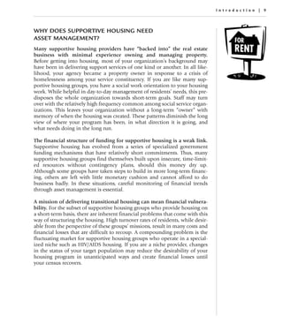 Introduc tion | 9




WHY DOES SUPPORTIVE HOUSING NEED
ASSET MANAGEMENT?
Many supportive housing providers have “backed into” the real estate
business with minimal experience owning and managing property.
Before getting into housing, most of your organization’s background may
have been in delivering support services of one kind or another. In all like-
lihood, your agency became a property owner in response to a crisis of
homelessness among your service constituency. If you are like many sup-
portive housing groups, you have a social work orientation to your housing
work. While helpful in day-to-day management of residents’ needs, this pre-
disposes the whole organization towards short-term goals. Staff may turn
over with the relatively high frequency common among social service organ-
izations. This leaves your organization without a long-term “owner” with
memory of when the housing was created. These patterns diminish the long
view of where your program has been, in what direction it is going, and
what needs doing in the long run.

The financial structure of funding for supportive housing is a weak link.
Supportive housing has evolved from a series of specialized government
funding mechanisms that have relatively short commitments. Thus, many
supportive housing groups find themselves built upon insecure, time-limit-
ed resources without contingency plans, should this money dry up.
Although some groups have taken steps to build in more long-term financ-
ing, others are left with little monetary cushion and cannot afford to do
business badly. In these situations, careful monitoring of financial trends
through asset management is essential.

A mission of delivering transitional housing can mean financial vulnera-
bility. For the subset of supportive housing groups who provide housing on
a short-term basis, there are inherent financial problems that come with this
way of structuring the housing. High turnover rates of residents, while desir-
able from the perspective of these groups’ missions, result in many costs and
financial losses that are difficult to recoup. A compounding problem is the
fluctuating market for supportive housing groups who operate in a special-
ized niche such as HIV/AIDS housing. If you are a niche provider, changes
in the status of your target population may reduce the desirability of your
housing program in unanticipated ways and create financial losses until
your census recovers.
 