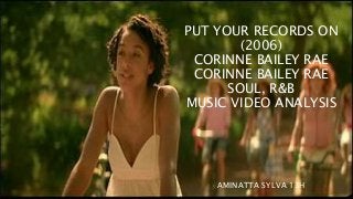 PUT YOUR RECORDS ON 
(2006) 
CORINNE BAILEY RAE 
CORINNE BAILEY RAE 
SOUL, R&B 
MUSIC VIDEO ANALYSIS 
AMINATTA SYLVA 13H 
 