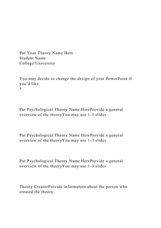 Put Your Theory Name Here
Student Name
College/University
You may decide to change the design of your PowerPoint if
you’d like.
*
Put Psychological Theory Name HereProvide a general
overview of the theoryYou may use 1-3 slides
Put Psychological Theory Name HereProvide a general
overview of the theoryYou may use 1-3 slides
Put Psychological Theory Name HereProvide a general
overview of the theoryYou may use 1-3 slides
Theory CreatorProvide information about the person who
created the theory.
 