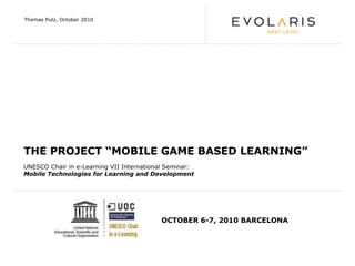 Thomas Putz, October 2010 THE PROJECT “MOBILE GAME BASED LEARNING” UNESCO Chair in e-Learning VII International Seminar:  Mobile Technologies for Learning and Development OCTOBER 6-7, 2010 BARCELONA 