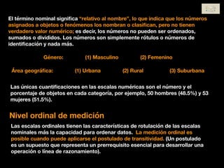 El término nominal signiﬁca “relativo al nombre”, lo que indica que los números
asignados a objetos o fenómenos los nombran o clasiﬁcan, pero no tienen
verdadero valor numérico; es decir, los números no pueden ser ordenados,
sumados o divididos. Los números son simplemente rótulos o números de
identiﬁcación y nada más.
Género: (1) Masculino (2) Femenino
Área geográﬁca: (1) Urbana (2) Rural (3) Suburbana
Las únicas cuantiﬁcaciones en las escalas numéricas son el número y el
porcentaje de objetos en cada categoría, por ejemplo, 50 hombres (48.5%) y 53
mujeres (51.5%).
Nivel ordinal de medición
Las escalas ordinales tienen las características de rotulación de las escalas
nominales más la capacidad para ordenar datos. La medición ordinal es
posible cuando puede aplicarse el postulado de transitividad. (Un postulado
es un supuesto que representa un prerrequisito esencial para desarrollar una
operación o línea de razonamiento).
 
