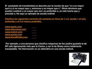El postulado de transitividad es descrito por la noción de que “si a es mayor
que b y b es mayor que c, entonces a es mayor que c”. Otros términos que
pueden sustituir a es mayor que son: es preferible a, es más fuerte que y
precede a. He aquí un ejemplo de escala ordinal:
Clasiﬁca los siguientes servicios de contacto en línea de 1 a 5, siendo 1 el más
preferible y el 5 el menos preferible.
www.spark.com ____
www.eharmony.com ____
www.match.com ____
www.zoosk.com ____
www.friendﬁnder.com ____
Por ejemplo, a una persona que clasiﬁca máquinas de fax podría gustarle la de
HP solo ligeramente más que la Canon, y ver la de Sharp como totalmente
inaceptable. Tal información no se obtendría en una escala ordinal.
 