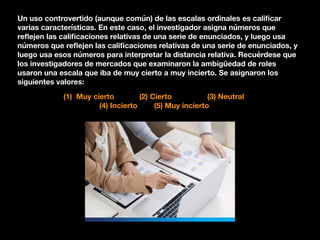 Un uso controvertido (aunque común) de las escalas ordinales es caliﬁcar
varias características. En este caso, el investigador asigna números que
reﬂejen las caliﬁcaciones relativas de una serie de enunciados, y luego usa
números que reﬂejen las caliﬁcaciones relativas de una serie de enunciados, y
luego usa esos números para interpretar la distancia relativa. Recuérdese que
los investigadores de mercados que examinaron la ambigüedad de roles
usaron una escala que iba de muy cierto a muy incierto. Se asignaron los
siguientes valores:
(1) Muy cierto (2) Cierto (3) Neutral
(4) Incierto (5) Muy incierto
 