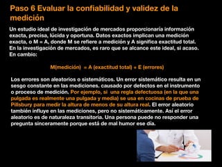 Paso 6 Evaluar la conﬁabilidad y validez de la
medición
Un estudio ideal de investigación de mercados proporcionaría información
exacta, precisa, lúcida y oportuna. Datos exactos implican una medición
exacta, o M = A, donde M se reﬁere a medición y A signiﬁca exactitud total.
En la investigación de mercados, es raro que se alcance este ideal, si acaso.
En cambio:
M(medición) = A (exactitud total) + E (errores)
Los errores son aleatorios o sistemáticos. Un error sistemático resulta en un
sesgo constante en las mediciones. causado por defectos en el instrumento
o proceso de medición. Por ejemplo, si una regla defectuosa (en la que una
pulgada es realmente una pulgada y media) se usa en cocinas de prueba de
Pillsbury para medir la altura de menos de su altura real. El error aleatorio
también inﬂuye en las mediciones, pero no sistemáticamente. Así el error
aleatorio es de naturaleza transitoria. Una persona puede no responder una
pregunta sinceramente porque está de mal humor ese día.
 