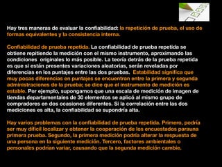 Hay tres maneras de evaluar la conﬁabilidad: la repetición de prueba, el uso de
formas equivalentes y la consistencia interna.
Conﬁabilidad de prueba repetida. La conﬁabilidad de prueba repetida se
obtiene repitiendo la medición con el mismo instrumento, aproximando las
condiciones originales lo más posible. La teoría detrás de la prueba repetida
es que si están presentes variaciones aleatorias, serán reveladas por
diferencias en los puntajes entre las dos pruebas. Estabilidad signiﬁca que
muy pocas diferencias en puntajes se encuentran entre la primera y segunda
administraciones de la prueba; se dice que el instrumento de medición es
estable. Por ejemplo, supongamos que una escala de medición de imagen de
tiendas departamentales de 30 elementos se aplicó al mismo grupo de
compradores en dos ocasiones diferentes. Si la correlación entre las dos
mediciones es alta, la conﬁabilidad se supondría alta.
Hay varios problemas con la conﬁabilidad de prueba repetida. Primero, podría
ser muy díﬁcil localizar y obtener la cooperación de los encuestados parauna
primera prueba. Segundo, la primera medición podría alterar la respuesta de
una persona en la siguiente medición. Tercero, factores ambientales o
personales podrían variar, causando que la segunda medición cambie.
 