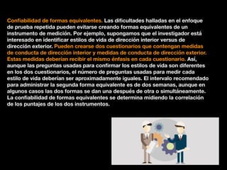 Conﬁabilidad de formas equivalentes. Las diﬁcultades halladas en el enfoque
de prueba repetida pueden evitarse creando formas equivalentes de un
instrumento de medición. Por ejemplo, supongamos que el investigador está
interesado en identiﬁcar estilos de vida de dirección interior versus de
dirección exterior. Pueden crearse dos cuestionarios que contengan medidas
de conducta de dirección interior y medidas de conducta de dirección exterior.
Estas medidas deberían recibir el mismo énfasis en cada cuestionario. Así,
aunque las preguntas usadas para conﬁrmar los estilos de vida son diferentes
en los dos cuestionarios, el número de preguntas usadas para medir cada
estilo de vida deberían ser aproximadamente iguales. El intervalo recomendado
para administrar la segunda forma equivalente es de dos semanas, aunque en
algunos casos las dos formas se dan una después de otra o simultáneamente.
La conﬁabilidad de formas equivalentes se determina midiendo la correlación
de los puntajes de los dos instrumentos.
 