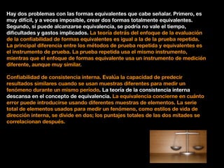 Hay dos problemas con las formas equivalentes que cabe señalar. Primero, es
muy difícil, y a veces imposible, crear dos formas totalmente equivalentes.
Segundo, si puede alcanzarse equivalencia, se podría no vale el tiempo,
diﬁcultades y gastos implicados. La teoría detrás del enfoque de la evaluación
de la conﬁabilidad de formas equivalentes es igual a la de la prueba repetida.
La principal diferencia entre los métodos de prueba repetida y equivalentes es
el instrumento de prueba. La prueba repetida usa el mismo instrumento,
mientras que el enfoque de formas equivalente usa un instrumento de medición
diferente, aunque muy similar.
Conﬁabilidad de consistencia interna. Evalúa la capacidad de predecir
resultados similares cuando se usan muestras diferentes para medir un
fenómeno durante un mismo período. La teoría de la consistencia interna
descansa en el concepto de equivalencia. La equivalencia concierne en cuánto
error puede introducirse usando diferentes muestras de elementos. La serie
total de elementos usados para medir un fenómeno, como estilos de vida de
dirección interna, se divide en dos; los puntajes totales de las dos mitades se
correlacionan después.
 