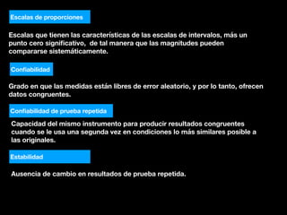 Escalas que tienen las características de las escalas de intervalos, más un
punto cero signiﬁcativo, de tal manera que las magnitudes pueden
compararse sistemáticamente.
Escalas de proporciones
Conﬁabilidad
Grado en que las medidas están libres de error aleatorio, y por lo tanto, ofrecen
datos congruentes.
Conﬁabilidad de prueba repetida
Capacidad del mismo instrumento para producir resultados congruentes
cuando se le usa una segunda vez en condiciones lo más similares posible a
las originales.
Estabilidad
Ausencia de cambio en resultados de prueba repetida.
 