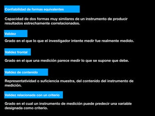 Capacidad de dos formas muy similares de un instrumento de producir
resultados estrechamente correlacionados.
Conﬁabilidad de formas equivalentes
Validez
Grado en el que lo que el investigador intente medir fue realmente medido.
Validez frontal
Grado en el que una medición parece medir lo que se supone que debe.
Validez de contenido
Representatividad o suﬁciencia muestra, del contenido del instrumento de
medición.
Validez relacionada con un criterio
Grado en el cual un instrumento de medición puede predecir una variable
designada como criterio.
 