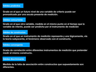 Grado en el que un futuro nivel de una variable de criterio puede ser
pronosticado por una escala presente de medición.
Validez predictiva
Validez concurrente
Grado en el que otra variable, medida en el mismo punto en el tiempo que la
variable de interés, puede ser predicha por el instrumento de medición
Validez de constructos
Grado en el que un instrumento de medición representa y une lógicamente, vía
la teoría subyacente, el fenómeno observado con el constructo.
Validez convergente
Grado de correlación entre diferentes instrumentos de medición que pretender
medir el mismo constructo.
Validez discriminante
Medida de la falta de asociación entre constructos que supuestamente son
diferentes.
 