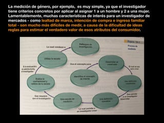 La medición de género, por ejemplo, es muy simple, ya que el investigador
tiene criterios concretos por aplicar al asignar 1 a un hombre y 2 a una mujer.
Lamentablemente, muchas características de interés para un investigador de
mercados - como lealtad de marca, intención de compra e ingreso familiar
total - son mucho más difíciles de medir, a causa de la diﬁcultad de ideas
reglas para estimar el verdadero valor de esos atributos del consumidor.
 