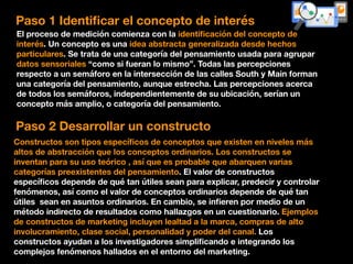 Paso 1 Identiﬁcar el concepto de interés
El proceso de medición comienza con la identiﬁcación del concepto de
interés. Un concepto es una idea abstracta generalizada desde hechos
particulares. Se trata de una categoría del pensamiento usada para agrupar
datos sensoriales “como si fueran lo mismo”. Todas las percepciones
respecto a un semáforo en la intersección de las calles South y Main forman
una categoría del pensamiento, aunque estrecha. Las percepciones acerca
de todos los semáforos, independientemente de su ubicación, serían un
concepto más amplio, o categoría del pensamiento.
Paso 2 Desarrollar un constructo
Constructos son tipos especíﬁcos de conceptos que existen en niveles más
altos de abstracción que los conceptos ordinarios. Los constructos se
inventan para su uso teórico , así que es probable que abarquen varias
categorías preexistentes del pensamiento. El valor de constructos
especíﬁcos depende de qué tan útiles sean para explicar, predecir y controlar
fenómenos, así como el valor de conceptos ordinarios depende de qué tan
útiles sean en asuntos ordinarios. En cambio, se inﬁeren por medio de un
método indirecto de resultados como hallazgos en un cuestionario. Ejemplos
de constructos de marketing incluyen lealtad a la marca, compras de alto
involucramiento, clase social, personalidad y poder del canal. Los
constructos ayudan a los investigadores simpliﬁcando e integrando los
complejos fenómenos hallados en el entorno del marketing.
 