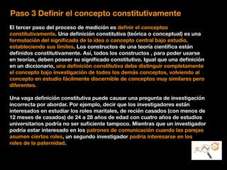 Paso 3 Deﬁnir el concepto constitutivamente
El tercer paso del proceso de medición es deﬁnir el conceptos
constitutivamente. Una deﬁnición constitutiva (teórica o conceptual) es una
formulación del signiﬁcado de la idea o concepto central bajo estudio,
estableciendo sus límites. Los constructos de una teoría cientíﬁca están
deﬁnidos constitutivamente. Así, todos los constructos , para poder usarse
en teorías, deben poseer su signiﬁcado constitutivo. Igual que una deﬁnición
en un diccionario, una deﬁnición constitutiva debe distinguir completamente
el concepto bajo investigación de todos los demás conceptos, volviendo al
concepto en estudio fácilmente discernible de conceptos muy similares pero
diferentes.
Una vaga deﬁnición constitutiva puede causar una pregunta de investigación
incorrecta por abordar. Por ejemplo, decir que los investigadores están
interesados en estudiar los roles maritales, de recién casados (con menos de
12 meses de casados) de 24 a 28 años de edad con cuatro años de estudios
universitarios podría no ser suﬁciente tampoco. Mientras que un investigador
podría estar interesado en los patrones de comunicación cuando las parejas
asumen ciertos roles, un segundo investigador podría interesarse en los
roles de la paternidad.
 