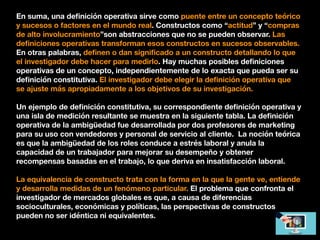 En suma, una deﬁnición operativa sirve como puente entre un concepto teórico
y sucesos o factores en el mundo real. Constructos como “actitud” y “compras
de alto involucramiento”son abstracciones que no se pueden observar. Las
deﬁniciones operativas transforman esos constructos en sucesos observables.
En otras palabras, deﬁnen o dan signiﬁcado a un constructo detallando lo que
el investigador debe hacer para medirlo. Hay muchas posibles deﬁniciones
operativas de un concepto, independientemente de lo exacta que pueda ser su
deﬁnición constitutiva. El investigador debe elegir la deﬁnición operativa que
se ajuste más apropiadamente a los objetivos de su investigación.
Un ejemplo de deﬁnición constitutiva, su correspondiente deﬁnición operativa y
una isla de medición resultante se muestra en la siguiente tabla. La deﬁnición
operativa de la ambigüedad fue desarrollada por dos profesores de marketing
para su uso con vendedores y personal de servicio al cliente. La noción teórica
es que la ambigüedad de los roles conduce a estrés laboral y anula la
capacidad de un trabajador para mejorar su desempeño y obtener
recompensas basadas en el trabajo, lo que deriva en insatisfacción laboral.
La equivalencia de constructo trata con la forma en la que la gente ve, entiende
y desarrolla medidas de un fenómeno particular. El problema que confronta el
investigador de mercados globales es que, a causa de diferencias
socioculturales, económicas y políticas, las perspectivas de constructos
pueden no ser idéntica ni equivalentes.
 
