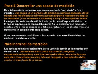 Paso 5 Desarrollar una escala de medición
En la tabla anterior se incluye una escala que va de “muy cierto” a “muy
incierto”. Una escala es un conjunto de símbolos o números elaborado de tal
manera que los símbolos o números puedan asignarse mediante una regla a
los individuos (o sus conductas o actitudes) a los que se les aplica la escala.
La asignación en la escala está indicada por la posesión por el individuo de
lo que se supone que la escala debe medir. Así un vendedor que cree saber
exactamente cómo se supone que debe interactuar con los clientes marcaría
muy cierto en ese elemento en la escala.
Crear una escala de medición comienza con la determinación del nivel de
medición deseable o posible.
Nivel nominal de medición
Las escalas nominales están entre las de uso más común en la investigación
de mercados. Una escala nominal divide los datos en categorías
mutuamente excluyentes y colectivamente exhaustivas, lo que implica que
cada dato corresponderá a una y solo una categoría y que todos los datos
cabrán en algún lugar de la escala.
 