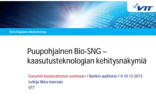 Puupohjainen Bio-SNG –
kaasutusteknologian kehitysnäkymiä
Gasumin kaasurahaston seminaari / Bankin auditorio / ti 10.12.2013
tutkija Ilkka Hannula
VTT
 