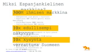 By Janne Sivula, 17.8.2018,
janne.sivula@novavara.com - +358 40 779 3251
10x edullisempi
näkyvyys
Miksi Espanjankielinen
markkina?
- Homogeeninen alue (kieli + kulttuuri
- Espanjassa 45M ihmistä (portti Etelä-
Amerikkaan)
- Etelä-Amerikassa 190M ihmistä
- Pohjois-Amerikassa 59M ihmistä
10x kysyntä
verrattuna Suomeen- Kysyntää on todella paljon
(ks. Seuraava sivu)
- Tarjontaa on rajoitetusti ja
se on usein laadutonta
- Kilpailu Google näkyvyydestä on hyvin pientä
verrattuna Englannin kieleen
- Google Adwords mainonta on 5-10 kertaa
edullisempaa kuin englanniksi
300M ihmisen markkina
 