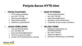Pohjois-Savon HYTE-tiimi
• PEKKA PUUSTINEN
– HYTE-vastuuvalmistelija
– puh. 044 7179 325
– pekka.puustinen@kuh.fi
 Kokonaiskoordinaatio
 Osallisuus- ja järjestöasiat
• JAANA HÄMÄLÄINEN
– Hyvinvointikoordinaattori
– puh. 040 4883 487
– jaana.hamalainen@lapinlahti.fi
 Toiminta- ja työkyvyn ylläpito
 Kuntien HYTE-koordinaattorien verkosto
• SÄDE RYTKÖNEN
– Hyvinvointikoordinaattori
– puh. 044 7182 462
– sade.rytkonen@kuopio.fi
 Alueellinen hyvinvointikertomus
 Ympäristön terveys & arjen turvallisuus
• HELENA TÖRMI
– Ehkäisevä mielenterveys- ja
päihdekoordinaattori
– puh. 044 7176 878
– helena.tormi@kuh.fi
 Ehkäisevä mielenterveys- ja päihdetyö
 