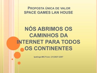 PROPOSTA ÚNICA DE VALOR
SPACE GAMES LAN HOUSE
NÓS ABRIMOS OS
CAMINHOS DA
INTERNET PARA TODOS
OS CONTINENTES
Ipatinga-MG Fone: (31)3827-2297
 