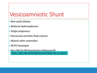 Vesicoamniotic Shunt
Non cystic kidney
Bilateral hydronephrosis
Single pregnancy
Decreased amniotic fluid volume
Absent other anomalies
46 XY karyotype
Na<100 Ch<90 Osmolarity<210mosm/dl
IDEAL TIME FOR INTERVENTION BETWEEN 20-32 WEEKS
 