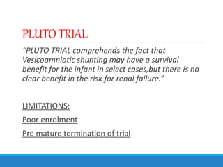 PLUTO TRIAL
“PLUTO TRIAL comprehends the fact that
Vesicoamniotic shunting may have a survival
benefit for the infant in select cases,but there is no
clear benefit in the risk for renal failure.”
LIMITATIONS:
Poor enrolment
Pre mature termination of trial
 