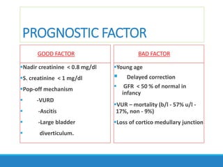 PROGNOSTIC FACTOR
GOOD FACTOR
Nadir creatinine < 0.8 mg/dl
S. creatinine < 1 mg/dl
Pop-off mechanism
 -VURD
 -Ascitis
 -Large bladder
 diverticulum.
BAD FACTOR
Young age
 Delayed correction
 GFR < 50 % of normal in
infancy
VUR – mortality (b/l - 57% u/l -
17%, non - 9%)
Loss of cortico medullary junction
 
