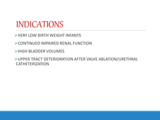 INDICATIONS
VERY LOW BIRTH WEIGHT INFANTS
CONTINUED IMPAIRED RENAL FUNCTION
HIGH BLADDER VOLUMES
UPPER TRACT DETERIORATION AFTER VALVE ABLATION/URETHRAL
CATHETERIZATION
 