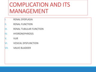 COMPLICATION AND ITS
MANAGEMENT
I. RENAL DYSPLASIA
II. RENAL FUNCTION
III. RENAL TUBULAR FUNCTION
IV. HYDRONEPHROSIS
V. VUR
VI. VESICAL DYSFUNCTION
VII. VALVE BLADDER
 